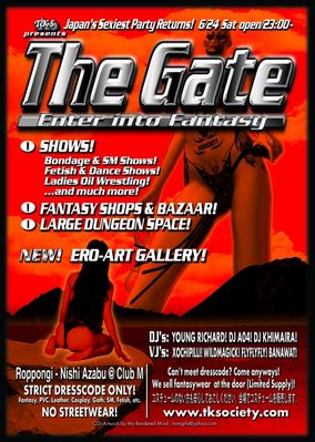 The Gate @ Club M! - 6/24/2006
The Gate - Produced by Tokyo Kink Society
Flyer Model: Topaz


Place: Club-M, Nishi Azabu / Roppongi - Tokyo, Japan
Date June 24, 2006

This was to date, the largest dresscoded fetish party to ever take place anywhere in Japan or Asia!


Space:
    * Ero-Art Gallery Space!
    * Fantasy and fetish / SM fleamarket-bazaar and shopping area
    * Open lounge space (on two floors) 
          o Quiet relaxed lounge space with Shops, Dungeon Hall and Gallery #1 (B1F)
          o Dark lounge space with Main Show Stage and Gallery #2 (B2F)
    * Dungeon play area

Shows:
    * Special attraction! Shibari show by bondage master Go Arisue!
          he starred in the major 2005 Japanese cult film 'Hana to Hebi' (Flower and Snake)
    * Fantasy by Nanayuki Nico!
    * Dance by 86B210!
    * Ladies Oil wrestling competition!
    * Jibaku by Momoka!
    * Bizarre by Bitchslave June!
 
Eros / Art Gallery Exhibitions:
    * by Davinchi!
    * by Haruna!
    * by A.Tanaka!

Bodypainting and Artwork:
    * by Aguru & Akira!

Shops, fashion design, galleries and studios:
    * LatentSense - Eros-Fashion and Design by Akira!
    * Meijikara - Body Piercing / Tattoo art by Quena!
         *Shows at Meijikara Stage
               -Tattoo Show!
               -Cutting Show!
    * Succubus - Fetish fashion and art!
    * Massaging Capsule - Designer Fetish Fashion by Shibu!
    * Venus Cabinet - Fetish Fashion!
    * SM Fashion art and accessories - by A.Tanaka!
    * Infinity - Nail and Airbrush Art!
    * Photo studio by CyberJapan and Rin!
    * Reflexology by Naomi!
   
Guest Dungeon Masters:
    * DM's Tajima & Naomi (Torture Garden Japan)

DJs:
    * Main Hall:             DJ Young Richard!
    * Lounge Floor:     DJ A04, DJ Khimaira & DJ Charm!

VJs:
    * Dungeon Hall:    VJ Banawat & VJ Wildmagick!
    * Main Hall:            VJ Xochipilli! & VJ FlyFlyFly!
    * Art Space:            VJ A.Tanaka!

3d CGI Flyer Art: 
   * My Rendered Mind

